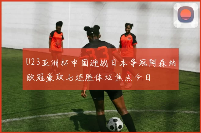 U23亚洲杯中国迎战日本争冠阿森纳欧冠豪取七连胜体坛焦点今日